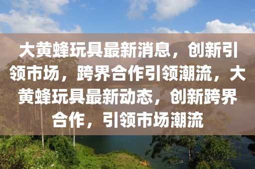 大黄蜂玩具最新消息,创新引领市场,跨界合作引领潮流,大黄蜂玩具最新动态,创新跨界合作,引领市场潮流中山市多米克自动化设备有限公司