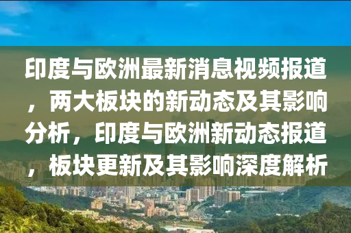 印度与欧洲最新消息视频报道,两大板块的新动态及其影响分析,印度与欧洲新动态报中山市多米克自动化设备有限公司道,板块更新及其影响深度解析