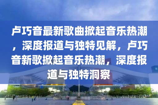 卢中山市多米克自动化设备有限公司巧音最新歌曲掀起音乐热潮,深度报道与独特见解,卢巧音新歌掀起音乐热潮,深度报道与独特洞察