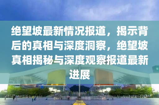 绝望坡最新情况报道,揭示背后的真相与深度中山市多米克自动化设备有限公司洞察,绝望坡真相揭秘与深度观察报道最新进展