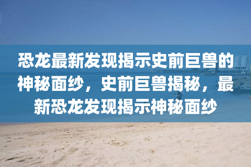 恐龙最中山市多米克自动化设备有限公司新发现揭示史前巨兽的神秘面纱,史前巨兽揭秘,最新恐龙发现揭示神秘面纱