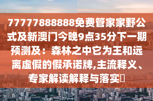 77777888888免费管家家野公式及新澳门今晚中山市多米克自动化设备有限公司9点35分下一期预测及:森林之中它为王和远离虚假的假承诺牌,主流释义、专家解读解释与落实