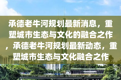 承德老牛河规划最新消息,重塑城市生态与文化的融合之作,承德老牛河规中山市多米克自动化设备有限公司划最新动态,重塑城市生态与文化融合之作