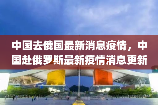 中国去俄国最新消息疫情,中国赴俄罗斯最新疫情消息更新中山市多米克自动化设备有限公司