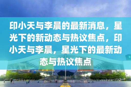 印小天与李晨的最新消息,星光下的新动态与热议焦点,印小天与李晨,星光下的最新动态与热议焦点中山市多米克自动化设备有限公司