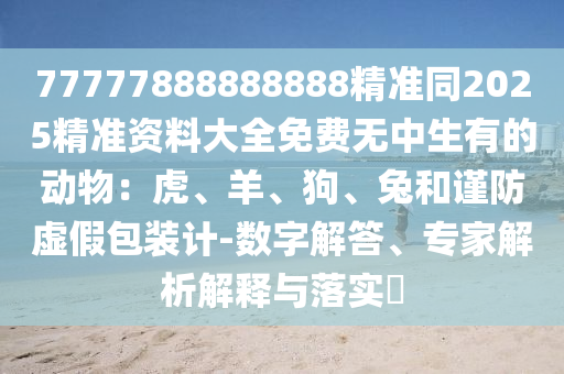 77777888888888精准同2025精准资料大全免费无中生有的动物:虎、羊、狗、兔和谨防虚假包装计-数字解答、专家解析解释与落实中山市多米克自动化设备有限公司