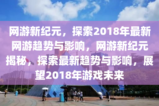 网游新纪元,探索2018年最新网游趋势与影响,网游新纪元揭秘,探索最新趋势与影响,展望2018年游戏未来中山市多米克自动化设备有限公司