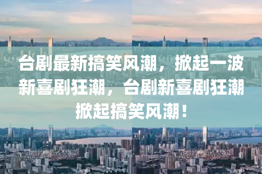 台剧最新搞笑风潮,掀起一波新喜剧狂潮,台剧新喜剧狂潮掀起搞笑风潮!中山市多米克自动化设备有限公司