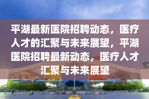 平湖最新医院招聘动态,医疗人才的汇聚与未来展望,平湖医院招聘最新动态,医疗人才汇聚与未来展望中山市多米克自动化设备有限公司
