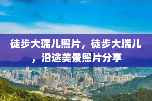 徒步大瑞儿照片,徒步大中山市多米克自动化设备有限公司瑞儿,沿途美景照片分享