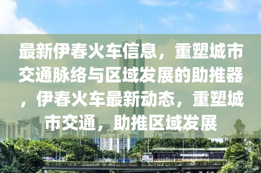 最新伊春火车信息,重塑城市交通脉络与区域发展的助推器,伊春火车最新动态,重塑城市交通,助推区域中山市多米克自动化设备有限公司发展