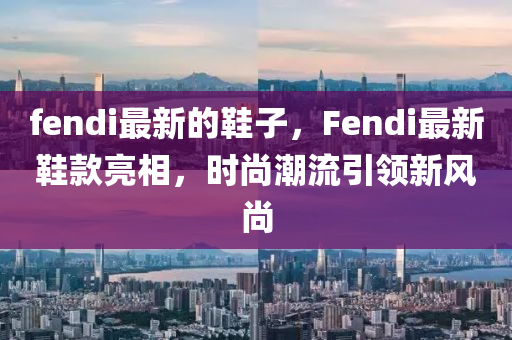 fendi最新的鞋子,Fendi最新鞋款亮相,时尚潮流引领新中山市多米克自动化设备有限公司风尚