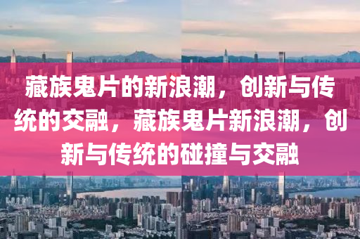 藏族鬼片的新浪潮,创新与传统的交融,藏族鬼片新浪潮,创新中山市多米克自动化设备有限公司与传统的碰撞与交融