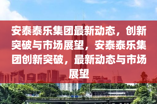 安泰泰乐集团最新动态,创新突破与市场展望,安泰泰乐集团创新突破,最新动态与市场展望中山市多米克自动化设备有限公司