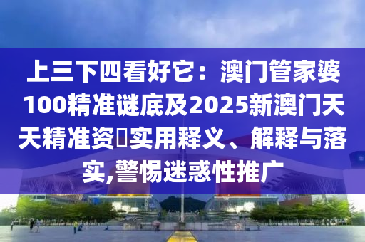 上三下四看好它:澳门管家婆100精准谜底及2025新澳门天天精准资枓实用释义、解释与落实,警惕迷惑性推广
