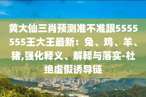 黄大仙三肖预测准不准跟5555555王大王最新:兔、鸡、羊、猪,强化释义、解释与落实-杜绝虚假诱导链