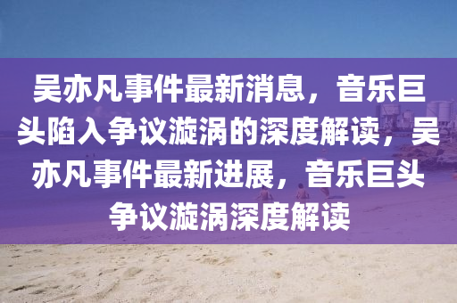 吴亦凡事件最新消息,音乐巨头陷入争议漩涡的深度解读,吴亦凡事件最新进展,音乐巨头争议漩涡深度解读