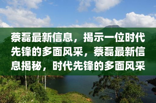 蔡磊最新信息,揭示一位时代先锋的多面风采,蔡磊最新信息揭秘,时代先锋的多面风采
