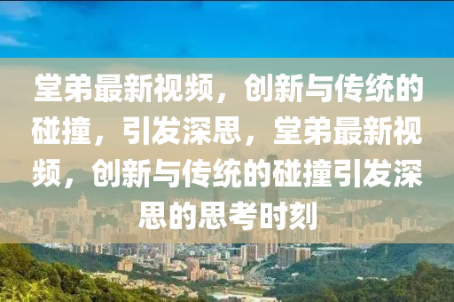 堂弟最新视频,创新与传统的碰撞,引发深思,堂弟最新视频,创新与传统的碰撞引发深思的思考时刻