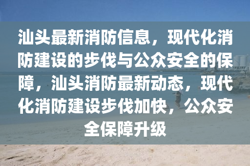 汕头最新消防信息，现代化消防建设的步伐与公众安全的保障，汕头消防最新动态，现代化消防建设步伐加快，公众安全保障升级