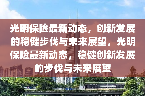 光明保险最新动态,创新发展的稳健步伐与未来展望,光明保险最新动态,稳健创新发展的步伐与未来展望