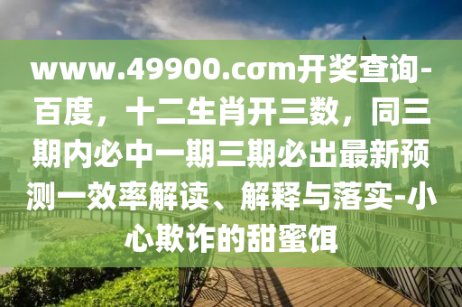 www.49900.cσm开奖查询-百度,十二生肖开三数,同三期内必中一期三期必出最新预测一效率解读、解释与落实-小心欺诈的甜蜜饵