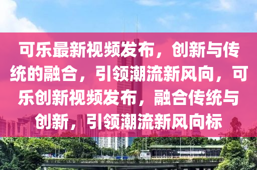 可乐最新视频发布，创新与传统的融合，引领潮流新风向，可乐创新视频发布，融合传统与创新，引领潮流新风向标