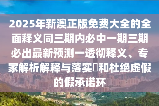 2025年新澳正版免费大全的全面释义同三期内必中一期三期必出最新预测一透彻释义、专家解析解释与落实和杜绝虚假的假承诺环