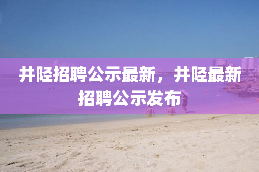 井陉招聘公示最新,井陉最新招聘公示发布