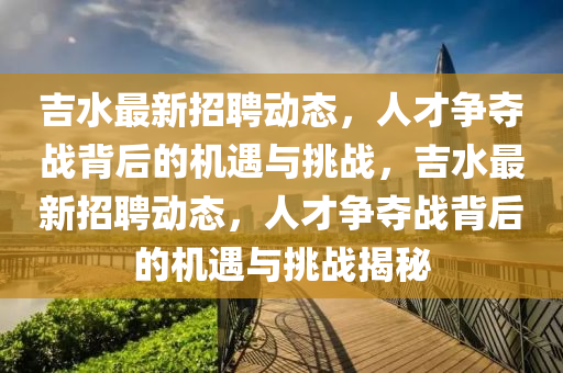 吉水最新招聘动态，人才争夺战背后的机遇与挑战，吉水最新招聘动态，人才争夺战背后的机遇与挑战揭秘