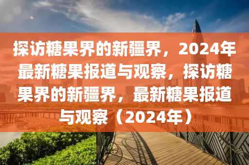 探访糖果界的新疆界，2024年最新糖果报道与观察，探访糖果界的新疆界，最新糖果报道与观察（2024年）