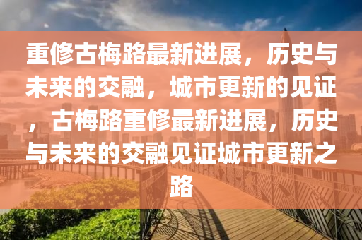 重修古梅路最新进展，历史与未来的交融，城市更新的见证，古梅路重修最新进展，历史与未来的交融见证城市更新之路