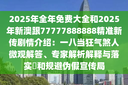 2025年全年免费大全和2025年新澳跟77777888888精准新传剧情介绍:一八当狂气煞人微观解答、专家解析解释与落实和规避伪假宣传局
