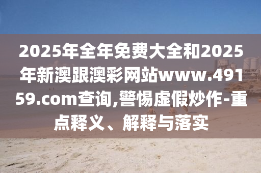 2025年全年免费大全和2025年新澳跟澳彩网站www.49159.соm查询,警惕虚假炒作-重点释义、解释与落实