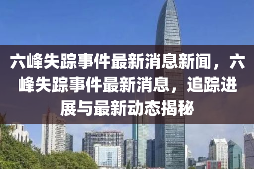 六峰失踪事件最新消息新闻,六峰失踪事件最新消息,追踪进展与最新动态揭秘
