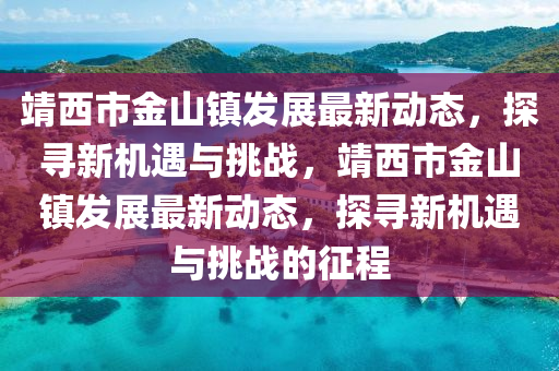 靖西市金山镇发展最新动态,探寻新机遇与挑战,靖西市金山镇发展最新动态,探寻新机遇与挑战的征程