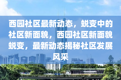 西园社区最新动态,蜕变中的社区新面貌,西园社区新面貌蜕变,最新动态揭秘社区发展风采