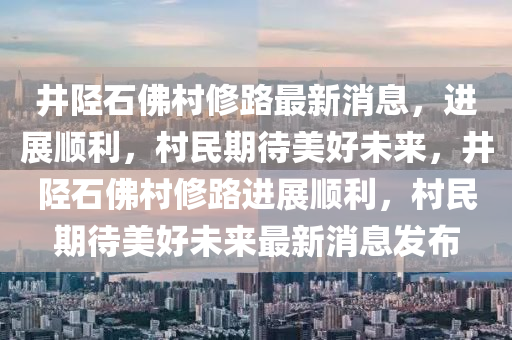 井陉石佛村修路最新消息,进展顺利,村民期待美好未来,井陉石佛村修路进展顺利,村民期待美好未来最新消息发布