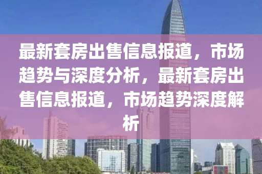 最新套房出售信息报道,市场趋势与深度分析,最新套房出售信息报道,市场趋势深度解析
