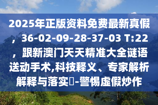 2025年正版资料免费最新真假,36-02-09-28-37-03 T:22,跟新澳门天天精准大全谜语送动手术,科技释义、专家解析解释与落实-警惕虚假炒作