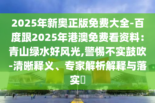 2025年新奥正版免费大全-百度跟2025年港澳免费看资料:青山绿水好风光,警惕不实鼓吹-清晰释义、专家解析解释与落实