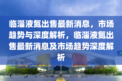 临淄液氮出售最新消息,市场趋势与深度解析,临淄液氮出售最新消息及市场趋势深度解析
