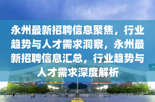 永州最新招聘信息聚焦,行业趋势与人才需求洞察,永州最新招聘信息汇总,行业趋势与人才需求深度解析
