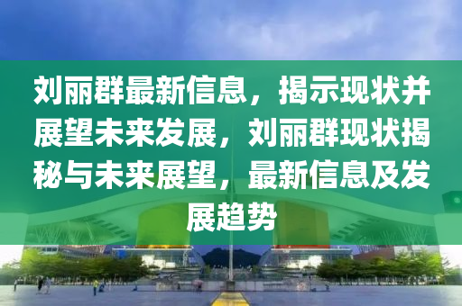 刘丽群最新信息,揭示现状并展望未来发展,刘丽群现状揭秘与未来展望,最新信息及发展趋势
