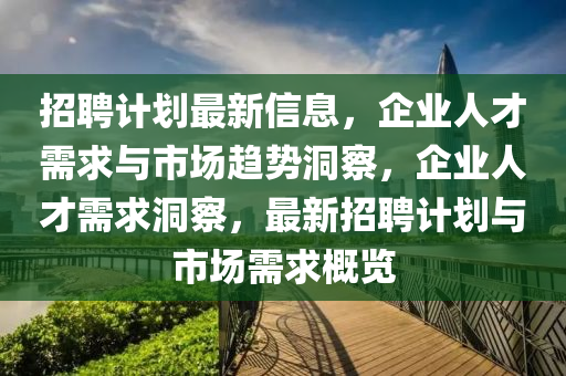 招聘计划最新信息,企业人才需求与市场趋势洞察,企业人才需求洞察,最新招聘计划与市场需求概览