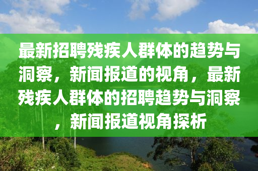 最新招聘残疾人群体的趋势与洞察,新闻报道的视角,最新残疾人群体的招聘趋势与洞察,新闻报道视角探析