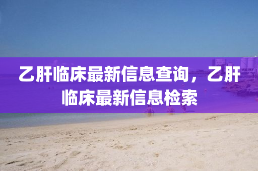 乙肝临床最新信息查询,乙肝临床最新信息检索